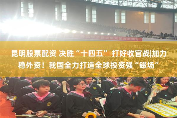 昆明股票配资 决胜“十四五” 打好收官战|加力稳外资！我国全力打造全球投资强“磁场”