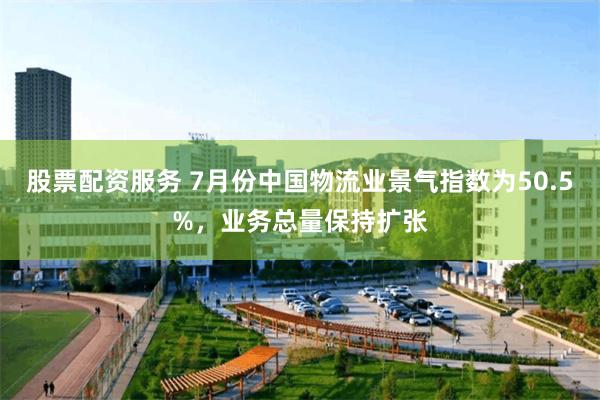 股票配资服务 7月份中国物流业景气指数为50.5%，业务总量保持扩张