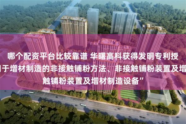哪个配资平台比较靠谱 华曙高科获得发明专利授权：“一种用于增材制造的非接触铺粉方法、非接触铺粉装置及增材制造设备”