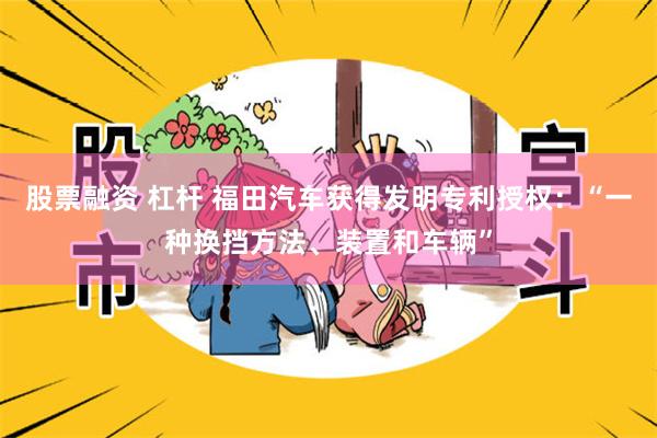 股票融资 杠杆 福田汽车获得发明专利授权：“一种换挡方法、装置和车辆”