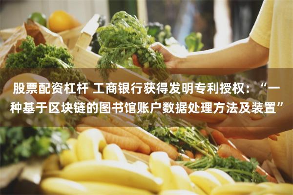 股票配资杠杆 工商银行获得发明专利授权：“一种基于区块链的图书馆账户数据处理方法及装置”