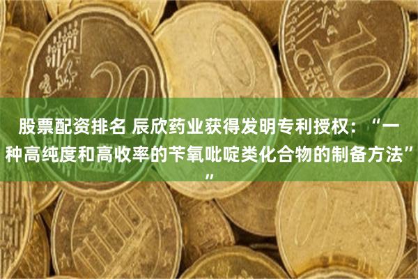 股票配资排名 辰欣药业获得发明专利授权：“一种高纯度和高收率的苄氧吡啶类化合物的制备方法”