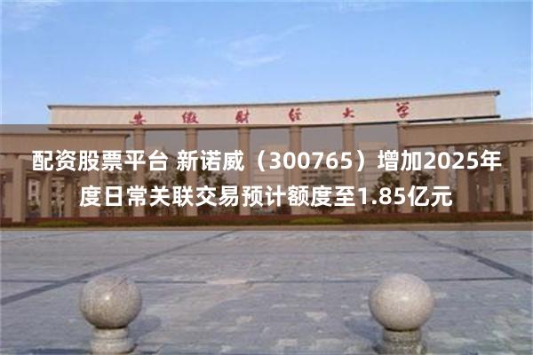 配资股票平台 新诺威（300765）增加2025年度日常关联交易预计额度至1.85亿元
