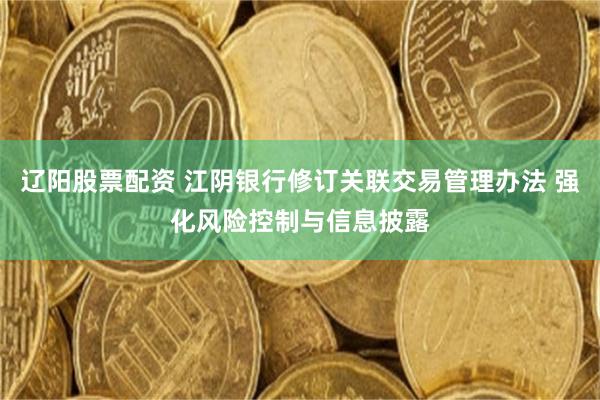 辽阳股票配资 江阴银行修订关联交易管理办法 强化风险控制与信息披露