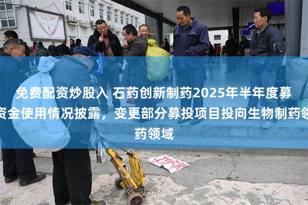 免费配资炒股入 石药创新制药2025年半年度募集资金使用情况披露，变更部分募投项目投向生物制药领域