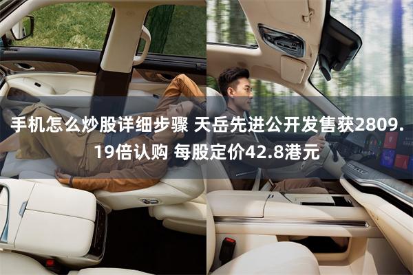手机怎么炒股详细步骤 天岳先进公开发售获2809.19倍认购 每股定价42.8港元