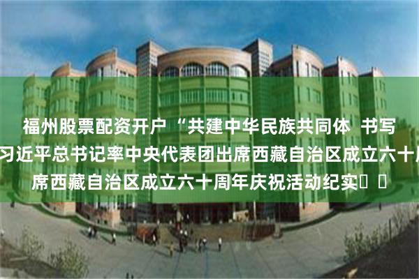 福州股票配资开户 “共建中华民族共同体  书写美丽西藏新篇章”——习近平总书记率中央代表团出席西藏自治区成立六十周年庆祝活动纪实‍‍