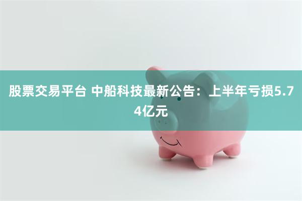 股票交易平台 中船科技最新公告：上半年亏损5.74亿元
