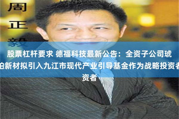股票杠杆要求 德福科技最新公告：全资子公司琥珀新材拟引入九江市现代产业引导基金作为战略投资者