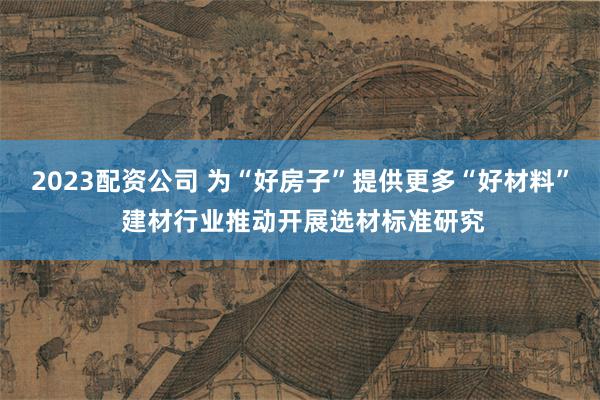 2023配资公司 为“好房子”提供更多“好材料” 建材行业推动开展选材标准研究