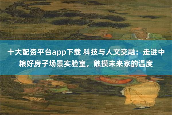 十大配资平台app下载 科技与人文交融：走进中粮好房子场景实验室，触摸未来家的温度