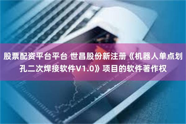 股票配资平台平台 世昌股份新注册《机器人单点划孔二次焊接软件V1.0》项目的软件著作权
