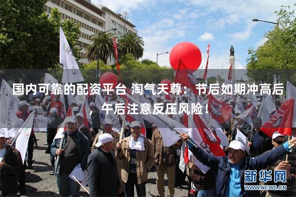 国内可靠的配资平台 淘气天尊：节后如期冲高后，午后注意反压风险！