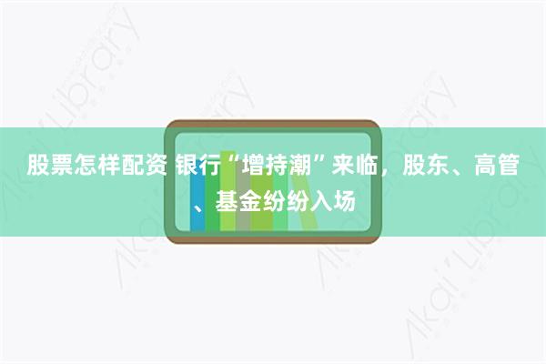 股票怎样配资 银行“增持潮”来临，股东、高管、基金纷纷入场