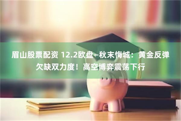 眉山股票配资 12.2欧盘—秋末悔城：黄金反弹欠缺双力度！高空博弈震荡下行