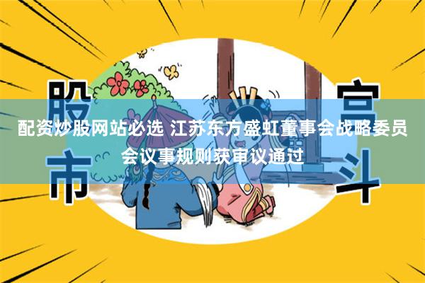 配资炒股网站必选 江苏东方盛虹董事会战略委员会议事规则获审议通过