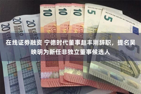 在线证劵融资 宁德时代董事赵丰刚辞职，提名吴映明为新任非独立董事候选人