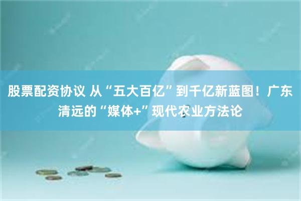 股票配资协议 从“五大百亿”到千亿新蓝图！广东清远的“媒体+”现代农业方法论