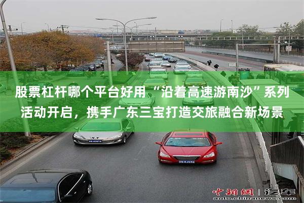 股票杠杆哪个平台好用 “沿着高速游南沙”系列活动开启,携手广东三宝打造交旅融合新场景