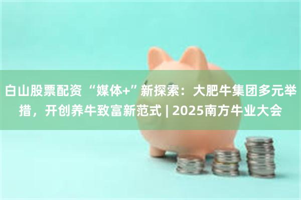 白山股票配资 “媒体+”新探索：大肥牛集团多元举措，开创养牛致富新范式 | 2025南方牛业大会