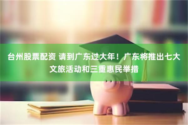 台州股票配资 请到广东过大年！广东将推出七大文旅活动和三重惠民举措