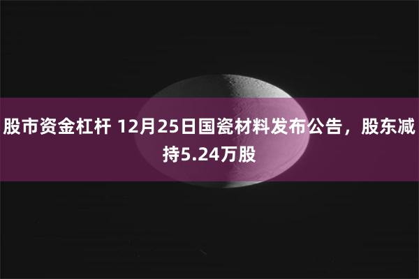 股市资金杠杆 12月25日国瓷材料发布公告，股东减持5.24万股