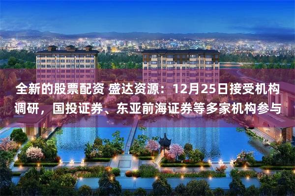 全新的股票配资 盛达资源：12月25日接受机构调研，国投证券、东亚前海证券等多家机构参与