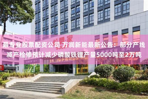 最专业股票配资公司 万润新能最新公告：部分产线减产检修预计减少磷酸铁锂产量5000吨至2万吨