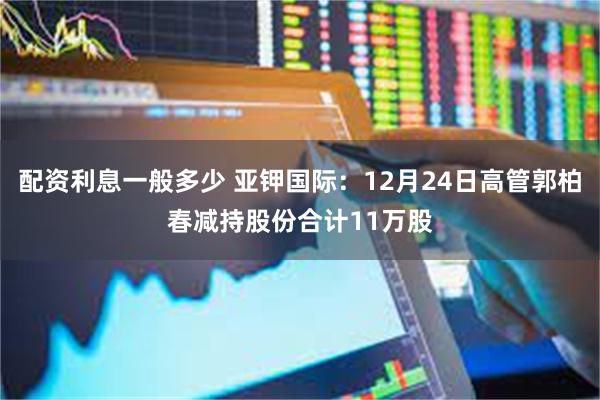 配资利息一般多少 亚钾国际：12月24日高管郭柏春减持股份合计11万股