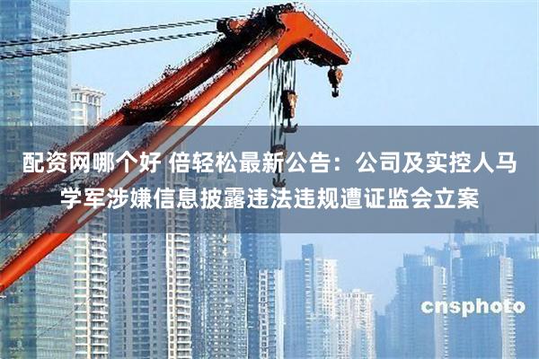 配资网哪个好 倍轻松最新公告：公司及实控人马学军涉嫌信息披露违法违规遭证监会立案