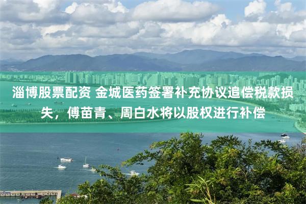 淄博股票配资 金城医药签署补充协议追偿税款损失，傅苗青、周白水将以股权进行补偿