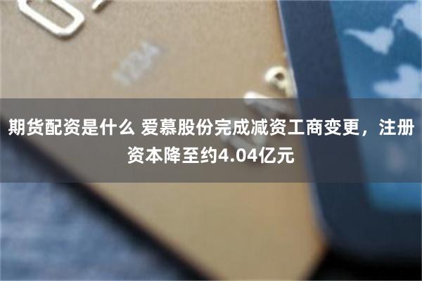 期货配资是什么 爱慕股份完成减资工商变更，注册资本降至约4.04亿元