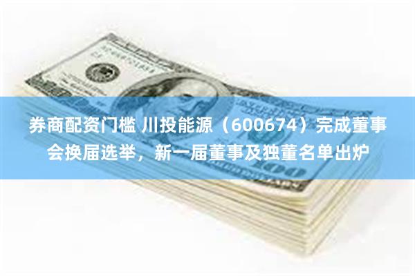 券商配资门槛 川投能源（600674）完成董事会换届选举，新一届董事及独董名单出炉