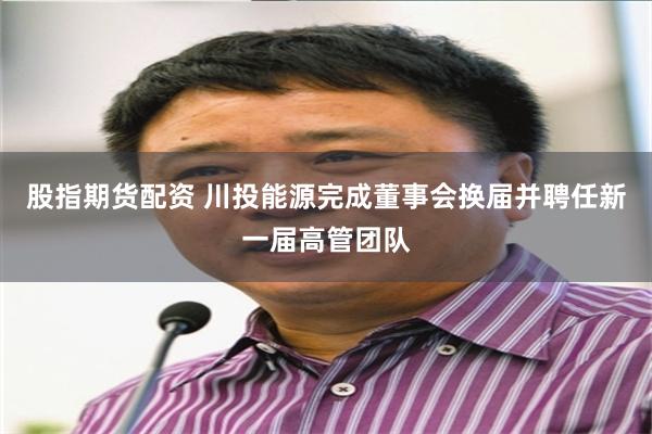 股指期货配资 川投能源完成董事会换届并聘任新一届高管团队