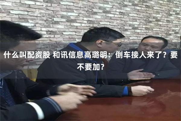 什么叫配资股 和讯信息高璐明：倒车接人来了？要不要加？