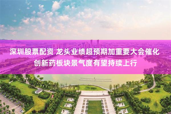深圳股票配资 龙头业绩超预期加重要大会催化 创新药板块景气度有望持续上行