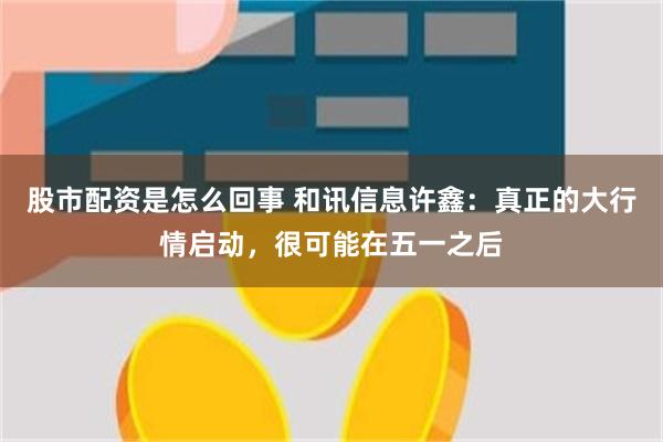 股市配资是怎么回事 和讯信息许鑫：真正的大行情启动，很可能在五一之后