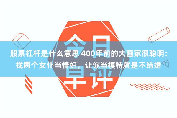 股票杠杆是什么意思 400年前的大画家很聪明：找两个女仆当情妇，让你当模特就是不结婚