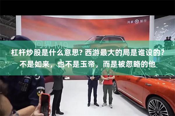 杠杆炒股是什么意思? 西游最大的局是谁设的？不是如来，也不是玉帝，而是被忽略的他