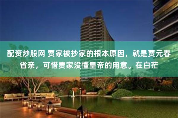 配资炒股网 贾家被抄家的根本原因，就是贾元春省亲，可惜贾家没懂皇帝的用意。在白茫