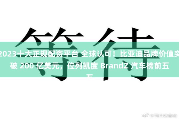2023十大正规配资平台 全球认可！比亚迪品牌价值突破 200 亿美元，位列凯度 BrandZ 汽车榜前五