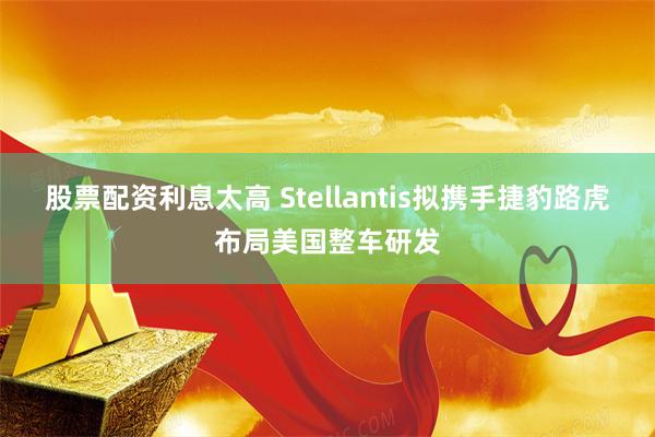 股票配资利息太高 Stellantis拟携手捷豹路虎布局美国整车研发