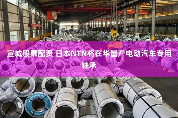 宣城股票配资 日本NTN将在华量产电动汽车专用轴承