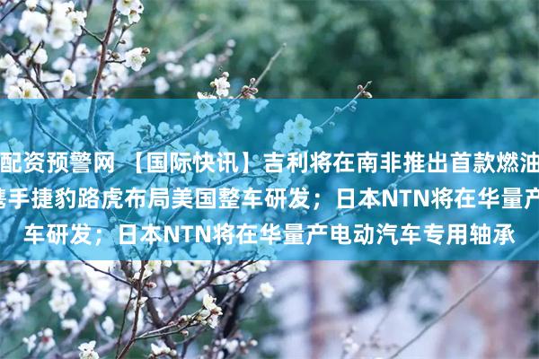 配资预警网 【国际快讯】吉利将在南非推出首款燃油车型；Stellantis携手捷豹路虎布局美国整车研发；日本NTN将在华量产电动汽车专用轴承