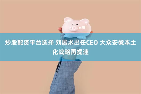 炒股配资平台选择 刘展术出任CEO 大众安徽本土化战略再提速
