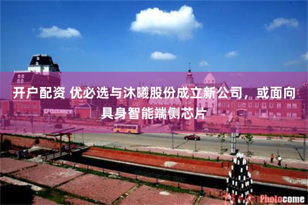 开户配资 优必选与沐曦股份成立新公司，或面向具身智能端侧芯片