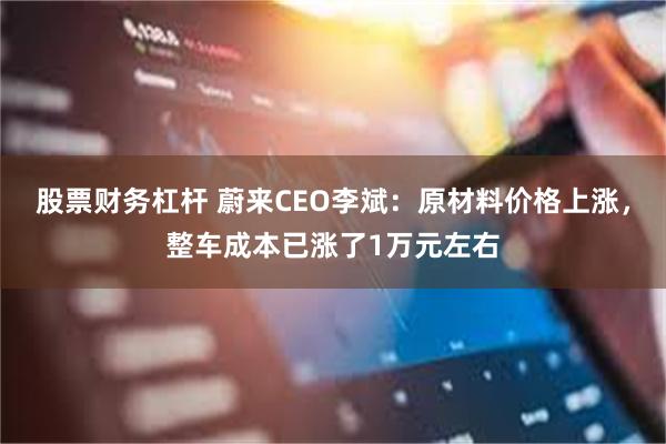股票财务杠杆 蔚来CEO李斌：原材料价格上涨，整车成本已涨了1万元左右
