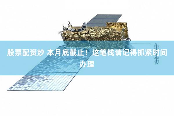 股票配资炒 本月底截止！这笔钱请记得抓紧时间办理