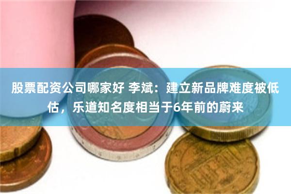 股票配资公司哪家好 李斌：建立新品牌难度被低估，乐道知名度相当于6年前的蔚来
