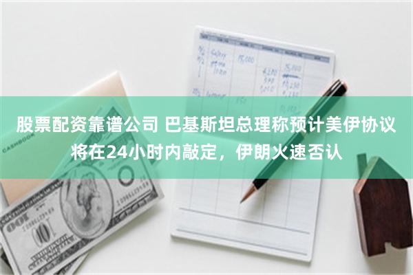 股票配资靠谱公司 巴基斯坦总理称预计美伊协议将在24小时内敲定，伊朗火速否认